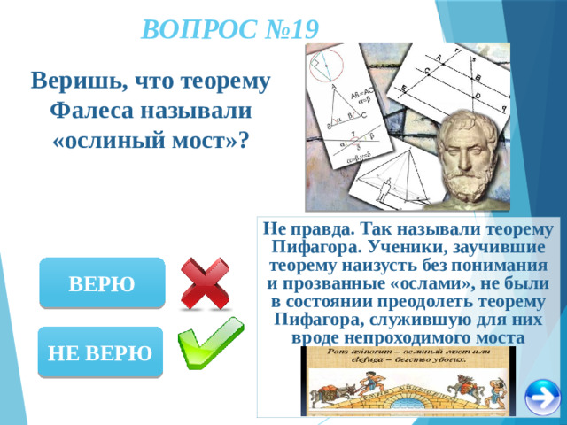 ВОПРОС №19 Веришь, что теорему Фалеса называли «ослиный мост»? Не правда. Так называли теорему Пифагора. Ученики, заучившие теорему наизусть без понимания и прозванные «ослами», не были в состоянии преодолеть теорему Пифагора, служившую для них вроде непроходимого моста ВЕРЮ НЕ ВЕРЮ