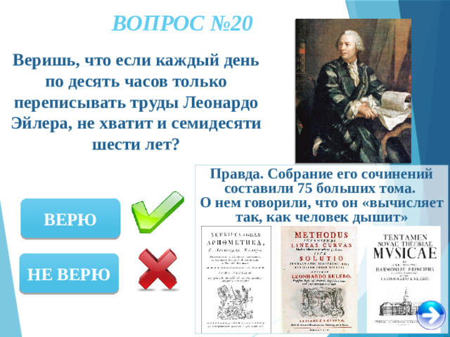 ВОПРОС №20 Веришь, что если каждый день по десять часов только переписывать труды Леонардо Эйлера, не хватит и семидесяти шести лет? Правда. Собрание его сочинений составили 75 больших тома. О нем говорили, что он «вычисляет так, как человек дышит» ВЕРЮ НЕ ВЕРЮ