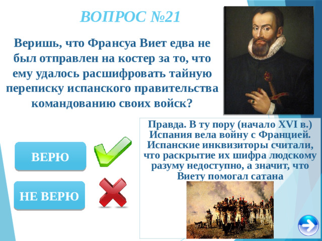 ВОПРОС №21 Веришь, что Франсуа Виет едва не был отправлен на костер за то, что ему удалось расшифровать тайную переписку испанского правительства командованию своих войск? Правда. В ту пору (начало XVI в.) Испания вела войну с Францией. Испанские инквизиторы считали, что раскрытие их шифра людскому разуму недоступно, а значит, что Виету помогал сатана ВЕРЮ НЕ ВЕРЮ