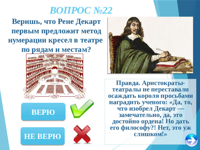 ВОПРОС №22 Веришь, что Рене Декарт первым предложит метод нумерации кресел в театре по рядам и местам? Правда. Аристократы-театралы не переставали осаждать короля просьбами наградить ученого: «Да, то, что изобрел Декарт — замечательно, да, это достойно ордена! Но дать его философу?! Нет, это уж слишком!» ВЕРЮ НЕ ВЕРЮ