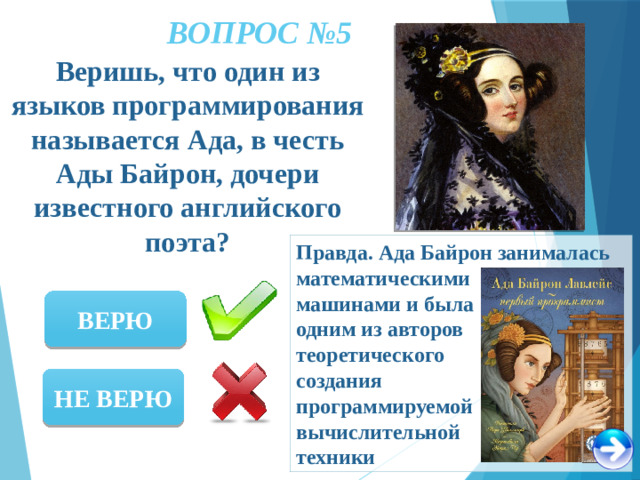 ВОПРОС №5 Веришь, что один из языков программирования называется Ада, в честь Ады Байрон, дочери известного английского поэта? Правда. Ада Байрон занималась математическими машинами и была одним из авторов теоретического создания программируемой вычислительной техники ВЕРЮ НЕ ВЕРЮ