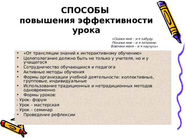 СПОСОБЫ  повышения эффективности урока  «Скажи мне – и я забуду.  Покажи мне – и я запомню. Вовлеки меня – и я научусь» «От трансляции знаний к интерактивному обучению» Целеполагание должно быть не только у учителя, но и у учащегося Сотрудничество обучающихся и педагога Активные методы обучения Формы организации учебной деятельности: коллективные, групповые, индивидуальные Использование традиционных и нетрадиционных методов одновременно Формы уроков: - Урок- форум - Урок – мастерская - Урок – семинар