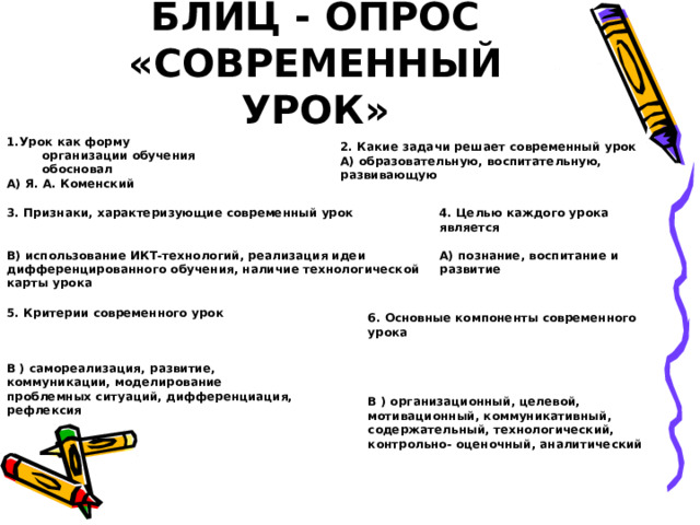 БЛИЦ - ОПРОС «СОВРЕМЕННЫЙ УРОК» 1.Урок как форму организации обучения обосновал А) Я. А. Коменский  2. Какие задачи решает современный урок А) образовательную, воспитательную, развивающую  3. Признаки, характеризующие современный урок   В) использование ИКТ-технологий, реализация идеи дифференцированного обучения, наличие технологической карты урока 4. Целью каждого урока является  А) познание, воспитание и развитие  5. Критерии современного урок    В ) самореализация, развитие, коммуникации, моделирование проблемных ситуаций, дифференциация, рефлексия 6. Основные компоненты современного урока     В ) организационный, целевой, мотивационный, коммуникативный, содержательный, технологический, контрольно- оценочный, аналитический