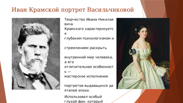 Иван Крамской портрет Васильчиковой Творчество Ивана Николаевича  Крамского характеризуется  глубоким психологизмом и  стремлением раскрыть  внутренний мир человека, а его  отличительная особенность — мастерское исполнение  портретов выдающихся деятелей эпохи. Использовал особый глухой фон, который позволял зрителю сосредоточиться только на чертах лица изображённой персоны и не рассматривать ненужные детали.
