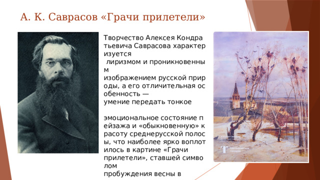 А. К. Саврасов «Грачи прилетели» Творчество Алексея Кондратьевича Саврасова характеризуется  лиризмом и проникновенным  изображением русской природы, а его отличительная особенность — умение передать тонкое  эмоциональное состояние пейзажа и «обыкновенную» красоту среднерусской полосы, что наиболее ярко воплотилось в картине «Грачи  прилетели», ставшей символом  пробуждения весны в  отечественном искусстве.