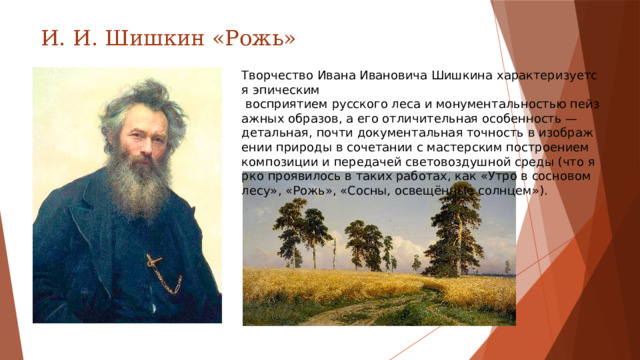И. И. Шишкин «Рожь» Творчество Ивана Ивановича Шишкина характеризуется эпическим  восприятием русского леса и монументальностью пейзажных образов, а его отличительная особенность — детальная, почти документальная точность в изображении природы в сочетании с мастерским построением композиции и передачей световоздушной среды (что ярко проявилось в таких работах, как «Утро в сосновом лесу», «Рожь», «Сосны, освещённые солнцем»).