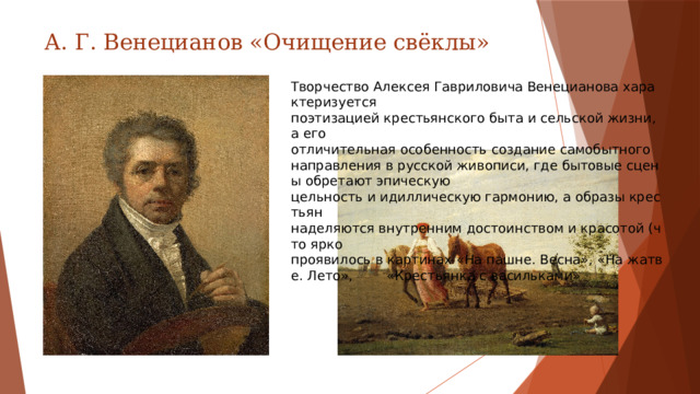 А. Г. Венецианов «Очищение свёклы» Творчество Алексея Гавриловича Венецианова характеризуется  поэтизацией крестьянского быта и сельской жизни, а его  отличительная особенность создание самобытного направления в русской живописи, где бытовые сцены обретают эпическую  цельность и идиллическую гармонию, а образы крестьян  наделяются внутренним достоинством и красотой (что ярко  проявилось в картинах «На пашне. Весна», «На жатве. Лето»,  «Крестьянка с васильками»