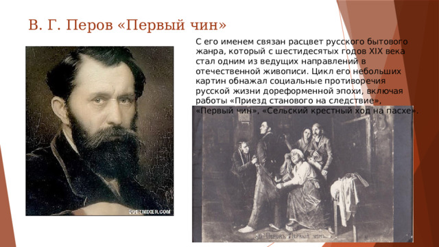 В. Г. Перов «Первый чин» С его именем связан расцвет русского бытового жанра, который с шестидесятых годов XIX века стал одним из ведущих направлений в отечественной живописи. Цикл его небольших картин обнажал социальные противоречия русской жизни дореформенной эпохи, включая работы «Приезд станового на следствие», «Первый чин», «Сельский крестный ход на пасхе».