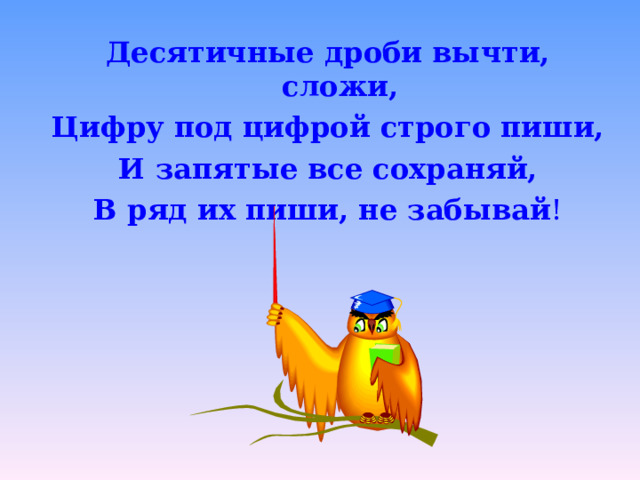 Десятичные дроби вычти, сложи, Цифру под цифрой строго пиши, И запятые все сохраняй, В ряд их пиши, не забывай !