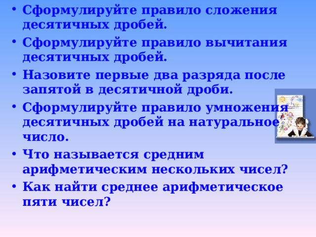 Сформулируйте правило сложения десятичных дробей. Сформулируйте правило вычитания десятичных дробей.  Назовите первые два разряда после запятой в десятичной дроби. Сформулируйте правило умножения десятичных дробей на натуральное число. Что называется средним арифметическим нескольких чисел? Как найти среднее арифметическое пяти чисел?