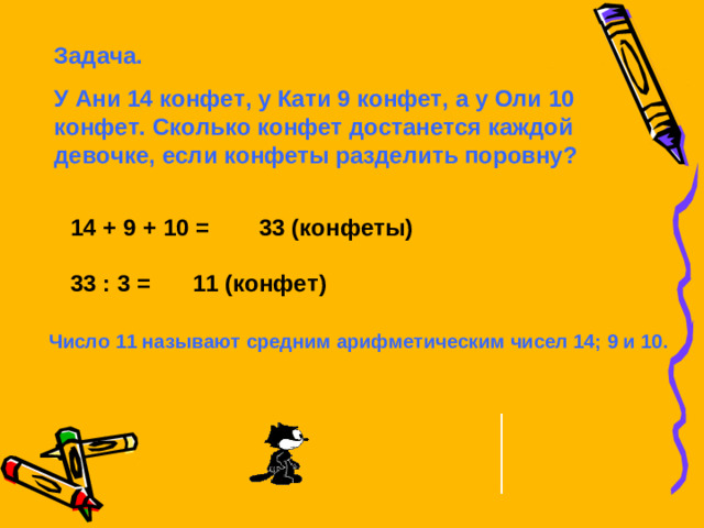 Задача. У Ани 14 конфет, у Кати 9 конфет, а у Оли 10 конфет. Сколько конфет достанется каждой девочке, если конфеты разделить поровну? 14 + 9 + 10 = 33 (конфеты) 33 : 3 = 11 (конфет) Число 11 называют средним арифметическим чисел 14; 9 и 10.
