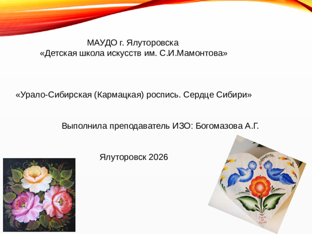 МАУДО г. Ялуторовска  «Детская школа искусств им. С.И.Мамонтова»  «Урало-Сибирская (Кармацкая) роспись. Сердце Сибири»  Выполнила преподаватель ИЗО: Богомазова А.Г.  Ялуторовск 2026