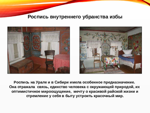 Роспись внутреннего убранства избы Роспись на Урале и в Сибири имела особенное предназначение. Она отражала связь, единство человека с окружающей природой, их оптимистичное мироощущение, мечту о красивой райской жизни и стремление у себя в быту устроить красочный мир.