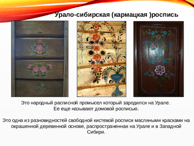 Урало-сибирская (кармацкая )роспись Это народный расписной промысел который зародился на Урале. Ее еще называют домовой росписью. Это одна из разновидностей свободной кистевой росписи масляными красками на окрашенной деревянной основе, распространенная на Урале и в Западной Сибири.