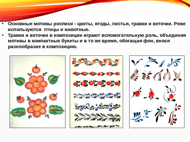 Основные мотивы росписи - цветы, ягоды, листья, травки и веточки. Реже используются птицы и животные. Травки и веточки в композиции играют вспомогательную роль, объединяя мотивы в компактные букеты и в то же время, обогащая фон, внося разнообразие в композицию.