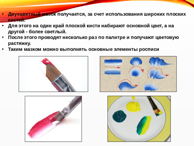 Двухцветный мазок получается, за счет использования широких плоских кистей. Для этого на один край плоской кисти набирают основной цвет, а на другой - более светлый. После этого проводят несколько раз по палитре и получают цветовую растяжку. Таким мазком можно выполнять основные элементы росписи