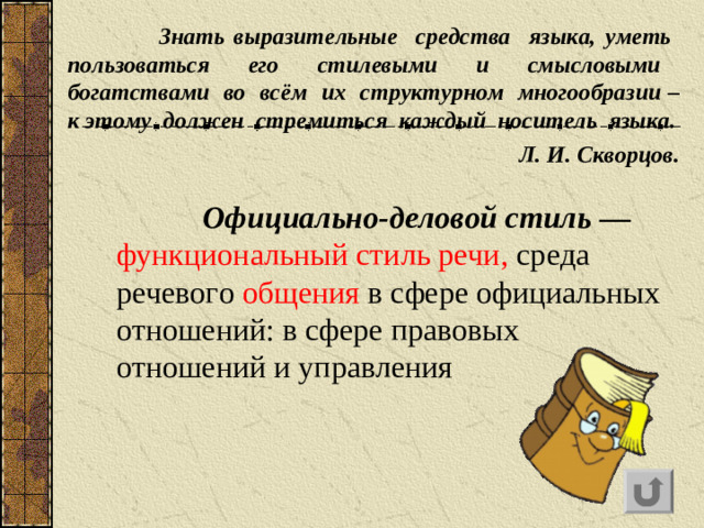 Знать выразительные средства языка, уметь пользоваться его стилевыми и смысловыми богатствами во всём их структурном многообразии – к этому должен стремиться каждый носитель языка.  Л. И. Скворцов.    Официально-деловой стиль  — функциональный стиль речи, среда речевого общения в сфере официальных отношений: в сфере правовых отношений и управления