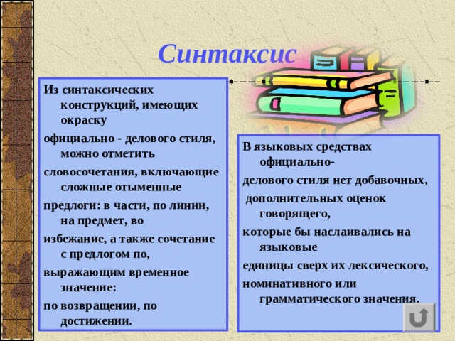 Синтаксис Из синтаксических конструкций, имеющих окраску официально - делового стиля, можно отметить словосочетания, включающие сложные отыменные предлоги: в части, по линии, на предмет, во избежание, а также сочетание с предлогом по, выражающим временное значение: по возвращении, по достижении. В языковых средствах официально- делового стиля нет добавочных,  дополнительных оценок говорящего , которые бы наслаивались на языковые единицы сверх их лексического , н оминативного  или грамматическо го значения.