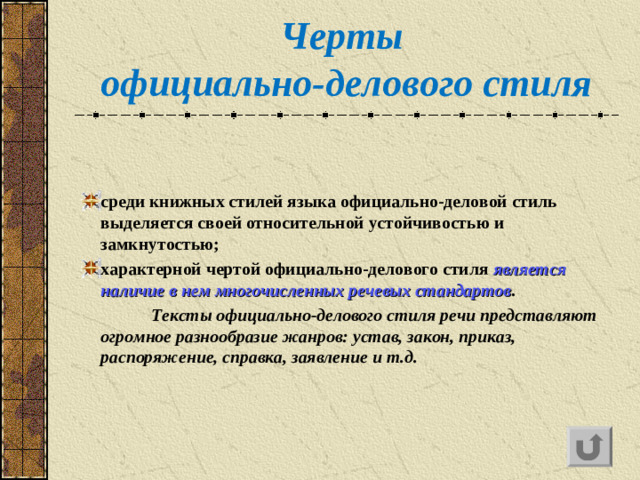 Черты  официально-делового стиля с реди книжных стилей языка официально-деловой стиль выделяется своей относительной устойчивостью и замкнутостью ; х арактерной чертой официально-делового стиля является наличие в нем многочисленных речевых стандартов .  Тексты официально-делового стиля речи представляют огромное разнообразие жанров: устав, закон, приказ, распоряжение, справка, заявление и т.д.