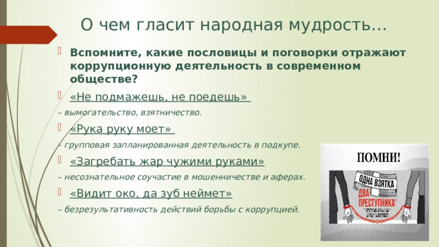 О чем гласит народная мудрость… Вспомните, какие пословицы и поговорки отражают коррупционную деятельность в современном обществе? «Не подмажешь, не поедешь» – вымогательство, взятничество. «Рука руку моет» – групповая запланированная деятельность в подкупе. «Загребать жар чужими руками»  – несознательное соучастие в мошенничестве и аферах. «Видит око, да зуб неймет»  – безрезультативность действий борьбы с коррупцией.