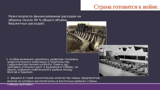 Страна готовится к войне. Резко возросло финансирование расходов на оборону (около 40 % общего объёма бюджетных расходов). 1. особое внимание уделялось развитию топливно-энергетического комплекса (строительство гидроэлектростанций на Волге, Каме и др.; закладка угольных шахт и рудников в Сибири, на Урале; освоение нефтеносного района между Волгой и Уралом);    2. введено в строй значительное количество новых предприятий, многие из которых располагались в восточных районах страны (заводы-дублёры).