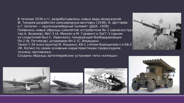 В течение 1930-х гг. разрабатывались новые виды вооружений. Ф. Токарев разработал самозарядную винтовку (1938), В. Дегтярёв и Г. Шпагин — крупнокалиберный пулемёт (ДШК, 1938). Появились новые образцы самолётов: истребители Як-1 (авиаконструк- тор А. Яковлев), МиГ-3 (А. Микоян и М. Гуревич) и ЛаГГ-3 (одним из создателей был С. Лавочкин), пикирующий бомбардировщик Пе-2 (В. Петляков), штурмовик Ил-2 (С. Ильюшин). Танки Т-34 (конструктор М. Кошкин), KB-1 («Клим Ворошилов») и КВ-2 (Ж. Котин) по своим основным характеристикам превосходили технику противника. Созданы образцы артиллерийских установок типа «катюша».