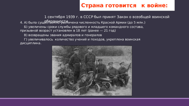Страна готовится  к войне: 1 сентября 1939 г. в СССР был принят Закон о всеобщей воинской обязанности L . 4. А) была существенно увеличена численность Красной Армии (до 5 млн.)  Б) увеличены сроки службы рядового и младшего командного состава, призывной возраст установлен в 18 лет (ранее — 21 год)  В) возвращены звания адмиралов и генералов  Г) увеличивалось количество учений и походов, укреплена воинская дисциплина.