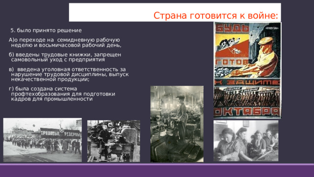 Страна готовится к войне:  5. было принято решение А)о переходе на семидневную рабочую неделю и восьмичасовой рабочий день, б) введены трудовые книжки, запрещен самовольный уход с предприятия в) введена уголовная ответственность за нарушение трудовой дисциплины, выпуск некачественной продукции; г) была создана система профтехобразования для подготовки кадров для промышленности