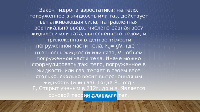 Закон гидро- и аэростатики: на тело, погруженное в жидкость или газ, действует выталкивающая сила, направленная вертикально вверх, числено равная весу жидкости или газа, вытесненного телом, и приложенная в центре тяжести погруженной части тела. F A = gV, где r - плотность жидкости или газа, V - объем погруженной части тела. Иначе можно сформулировать так: тело, погруженное в жидкость или газ, теряет в своем весе столько, сколько весит вытесненная им жидкость (или газ). Тогда P= mg - F A  Открыт ученым в 212г. до н.э. Является основой теории плавания тел. Узнать ответ