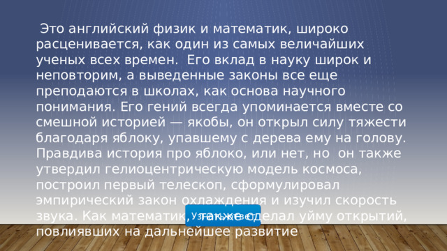 Это английский физик и математик, широко расценивается, как один из самых величайших ученых всех времен. Его вклад в науку широк и неповторим, а выведенные законы все еще преподаются в школах, как основа научного понимания. Его гений всегда упоминается вместе со смешной историей — якобы, он открыл силу тяжести благодаря яблоку, упавшему с дерева ему на голову. Правдива история про яблоко, или нет, но он также утвердил гелиоцентрическую модель космоса, построил первый телескоп, сформулировал эмпирический закон охлаждения и изучил скорость звука. Как математик, также сделал уйму открытий, повлиявших на дальнейшее развитие   Узнать ответ