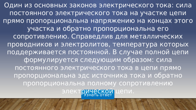 Один из основных законов электрического тока: сила постоянного электрического тока на участке цепи прямо пропорциональна напряжению на концах этого участка и обратно пропорциональна его сопротивлению. Справедлив для металлических проводников и электролитов, температура которых поддерживается постоянной. В случае полной цепи формулируется следующим образом: сила постоянного электрического тока в цепи прямо пропорциональна эдс источника тока и обратно пропорциональна полному сопротивлению электрической цепи. Узнать ответ