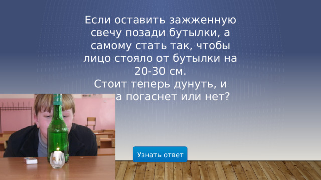 Если оставить зажженную свечу позади бутылки, а самому стать так, чтобы лицо стояло от бутылки на 20-30 см. Стоит теперь дунуть, и свеча погаснет или нет? Узнать ответ