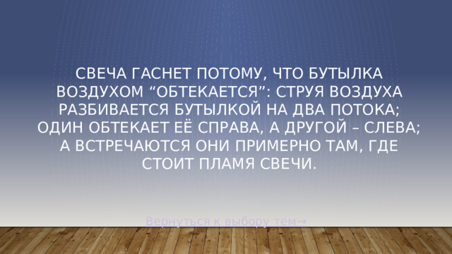 Свеча гаснет потому, что бутылка воздухом “Обтекается”: струя воздуха разбивается бутылкой на два потока; один обтекает её справа, а другой – слева; а встречаются они примерно там, где стоит пламя свечи. Вернуться к выбору тем→
