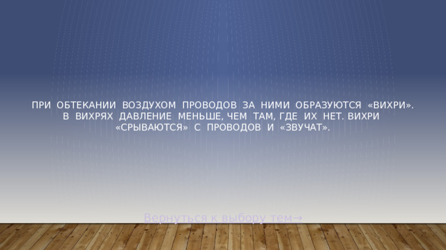 При  обтекании  воздухом  проводов  за  ними  образуются  «вихри». В  вихрях  давление  меньше, чем  там, где  их  нет. Вихри  «срываются»  с  проводов  и  «звучат». Вернуться к выбору тем→