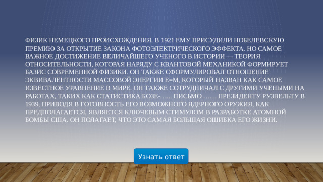 Физик немецкого происхождения. В 1921 ему присудили Нобелевскую премию за открытие закона фотоэлектрического эффекта. Но самое важное достижение величайшего ученого в истории — теория относительности, которая наряду с квантовой механикой формирует базис современной физики. Он также сформулировал отношение эквивалентности массовой энергии E=m, который назван как самое известное уравнение в мире. Он также сотрудничал с другими учеными на работах, таких как Статистика Бозе-…... Письмо …… президенту Рузвельту в 1939, приводя в готовность его возможного ядерного оружия, как предполагается, является ключевым стимулом в разработке атомной бомбы США. ОН полагает, что это самая большая ошибка его жизни.        Узнать ответ