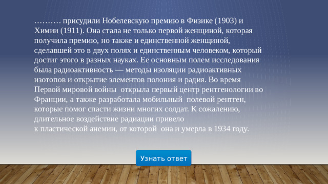 ……… . присудили Нобелевскую премию в Физике (1903) и Химии (1911). Она стала не только первой женщиной, которая получила премию, но также и единственной женщиной, сделавшей это в двух полях и единственным человеком, который достиг этого в разных науках. Ее основным полем исследования была радиоактивность — методы изоляции радиоактивных изотопов и открытие элементов полония и радия. Во время Первой мировой войны открыла первый центр рентгенологии во Франции, а также разработала мобильный  полевой рентген, которые помог спасти жизни многих солдат. К сожалению, длительное воздействие радиации привело к пластической анемии, от которой она и умерла в 1934 году. Узнать ответ