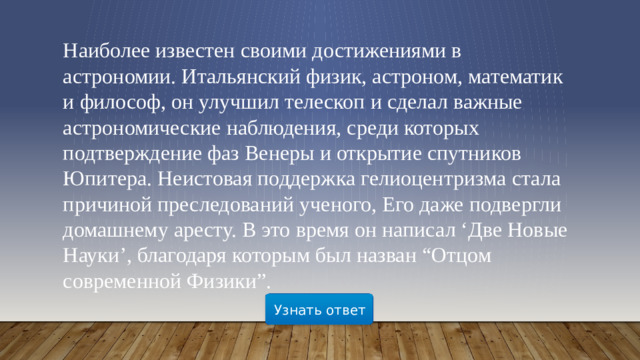 Наиболее известен своими достижениями в астрономии. Итальянский физик, астроном, математик и философ, он улучшил телескоп и сделал важные астрономические наблюдения, среди которых подтверждение фаз Венеры и открытие спутников Юпитера. Неистовая поддержка гелиоцентризма стала причиной преследований ученого, Его даже подвергли домашнему аресту. В это время он написал ‘Две Новые Науки’, благодаря которым был назван “Отцом современной Физики”. Узнать ответ