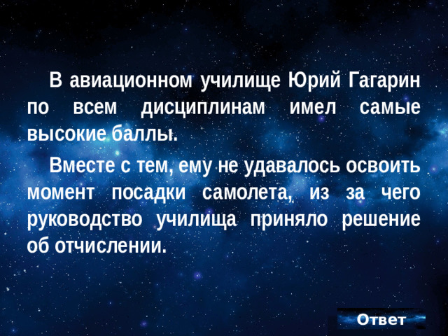 В авиационном училище Юрий Гагарин по всем дисциплинам имел самые высокие баллы. Вместе с тем, ему не удавалось освоить момент посадки самолета, из за чего руководство училища приняло решение об отчислении.