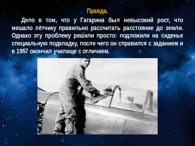 Правда. Дело в том, что у Гагарина был невысокий рост, что мешало лётчику правильно рассчитать расстояние до земли. Однако эту проблему решили просто: подложили на сиденье специальную подкладку, после чего он справился с заданием и в 1957 окончил училище с отличием.