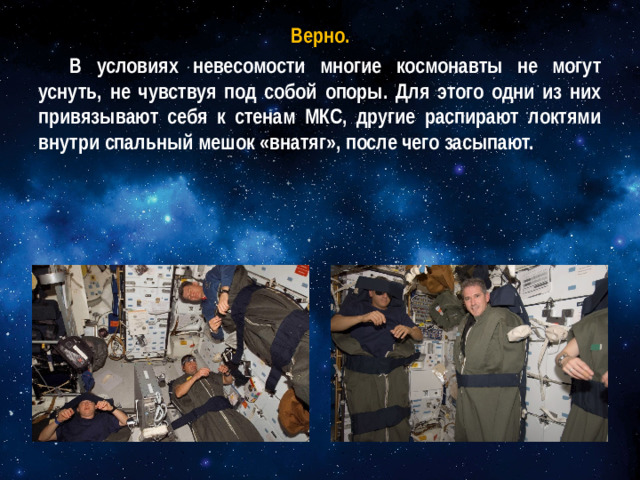 Верно. В условиях невесомости многие космонавты не могут уснуть, не чувствуя под собой опоры. Для этого одни из них привязывают себя к стенам МКС, другие распирают локтями внутри спальный мешок «внатяг», после чего засыпают.