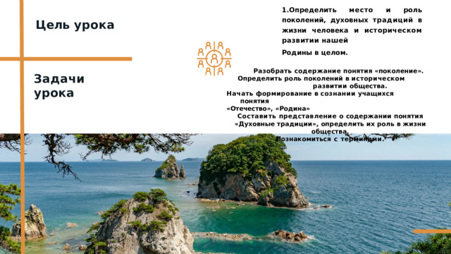 1.Определить  место  и  роль  поколений, духовных  традиций  в  жизни  человека и  историческом  развитии  нашей Родины  в  целом. Цель  урока Разобрать  содержание  понятия  «поколение». Определить  роль  поколений  в  историческом  развитии общества. Начать  формирование в  сознании учащихся  понятия «Отечество»,  «Родина» Составить  представление  о  содержании  понятия  «Духовные традиции»,  определить  их  роль  в  жизни  общества. Познакомиться  с  терминами. Задачи  урока