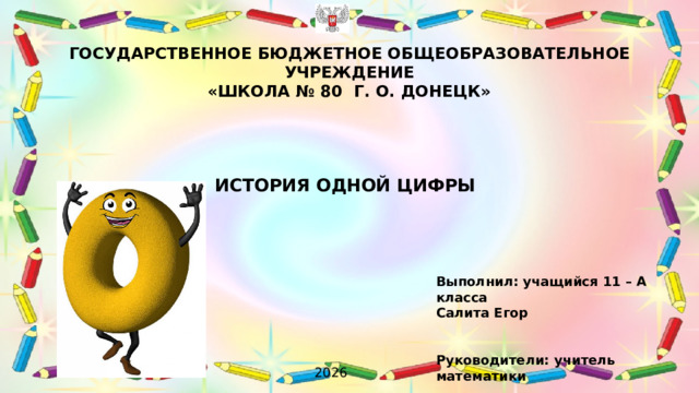 ГОСУДАРСТВЕННОЕ БЮДЖЕТНОЕ ОБЩЕОБРАЗОВАТЕЛЬНОЕ УЧРЕЖДЕНИЕ  «ШКОЛА № 80 Г. О. ДОНЕЦК»    ИСТОРИЯ ОДНОЙ ЦИФРЫ Выполнил: учащийся 11 – А класса Салита Егор Руководители: учитель математики Лапко Ирина Валентиновна, учитель информатики и ИКТ Грибанова Екатерина Константиновна  2026