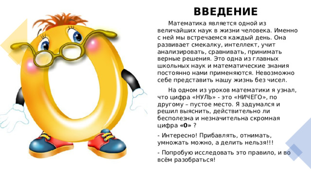 ВВЕДЕНИЕ    Математика является одной из величайших наук в жизни человека. Именно с ней мы встречаемся каждый день. Она развивает смекалку, интеллект, учит анализировать, сравнивать, принимать верные решения. Это одна из главных школьных наук и математические знания постоянно нами применяются. Невозможно себе представить нашу жизнь без чисел.  На одном из уроков математики я узнал, что цифра «НУЛЬ» - это «НИЧЕГО», по другому – пустое место. Я задумался и решил выяснить, действительно ли бесполезна и незначительна скромная цифра «0» ? - Интересно! Прибавлять, отнимать, умножать можно, а делить нельзя!!! - Попробую исследовать это правило, и во всём разобраться!