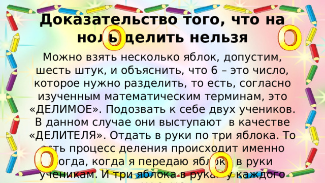 Доказательство того, что на ноль делить нельзя Можно взять несколько яблок, допустим, шесть штук, и объяснить, что 6 – это число, которое нужно разделить, то есть, согласно изученным математическим терминам, это «ДЕЛИМОЕ». Подозвать к себе двух учеников. В данном случае они выступают в качестве «ДЕЛИТЕЛЯ». Отдать в руки по три яблока. То есть процесс деления происходит именно тогда, когда я передаю яблоки в руки ученикам. И три яблока в руках у каждого ученика – это «ЧАСТНОЕ» от деления.
