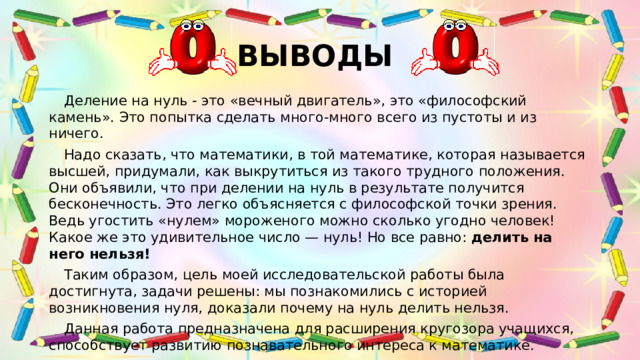 ВЫВОДЫ  Деление на нуль - это «вечный двигатель», это «философский камень». Это попытка сделать много-много всего из пустоты и из ничего.  Надо сказать, что математики, в той математике, которая называется высшей, придумали, как выкрутиться из такого трудного положения. Они объявили, что при делении на нуль в результате получится бесконечность. Это легко объясняется с философской точки зрения. Ведь угостить «нулем» мороженого можно сколько угодно человек! Какое же это удивительное число — нуль! Но все равно: делить на него нельзя!  Таким образом, цель моей исследовательской работы была достигнута, задачи решены: мы познакомились с историей возникновения нуля, доказали почему на нуль делить нельзя.  Данная работа предназначена для расширения кругозора учащихся, способствует развитию познавательного интереса к математике.