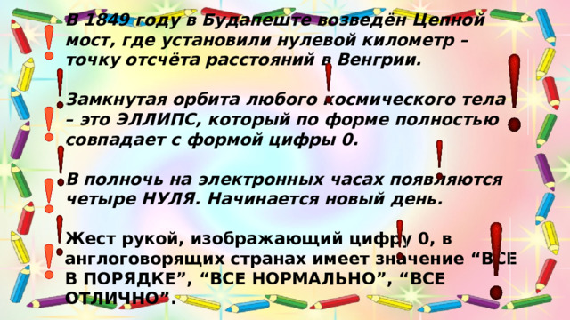 В 1849 году в Будапеште возведён Цепной мост, где установили нулевой километр – точку отсчёта расстояний в Венгрии.     Замкнутая орбита любого космического тела – это ЭЛЛИПС, который по форме полностью совпадает с формой цифры 0.     В полночь на электронных часах появляются четыре НУЛЯ. Начинается новый день.     Жест рукой, изображающий цифру 0, в англоговорящих странах имеет значение “ВСЕ В ПОРЯДКЕ”, “ВСЕ НОРМАЛЬНО”, “ВСЕ ОТЛИЧНО”.