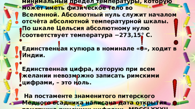 Абсолютный НУЛЬ температуры – минимальный предел температуры, которую может иметь физическое тело во Вселенной. Абсолютный нуль служит началом отсчёта абсолютной температурной шкалы. По шкале Цельсия абсолютному нулю соответствует температура −273,15° C.   Единственная купюра в номинале «0», ходит в Индии.   Единственная цифра, которую при всем желании невозможно записать римскими цифрами, – это ноль.   На постаменте знаменитого питерского Медного всадника написана дата открытия памятника римскими цифрами– MDCCLXXXII . Сразу ли вы догадаетесь, что это 1782 год?