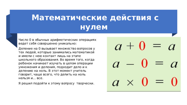 Математические действия с нулем  Число 0 в обычных арифметических операциях ведет себя совершенно уникально: Деление на 0 вызывает множество вопросов у тех людей, которые занимались математикой и имели с нею контакт лишь на этапе школьного образования. Во время того, когда ребенок начинает изучать в целом операции умножения и деления, подходит дело и к делению на ноль. В этот момент учитель говорит, чаще всего, что делить на ноль нельзя и… все. Я решил подойти к этому вопросу творчески.