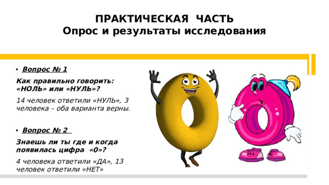 ПРАКТИЧЕСКАЯ ЧАСТЬ  Опрос и результаты исследования   Вопрос № 1 Как правильно говорить: «НОЛЬ» или «НУЛЬ»? 14 человек ответили «НУЛЬ», 3 человека – оба варианта верны. Вопрос № 2 Знаешь ли ты где и когда появилась цифра «0»? 4 человека ответили «ДА», 13 человек ответили «НЕТ»