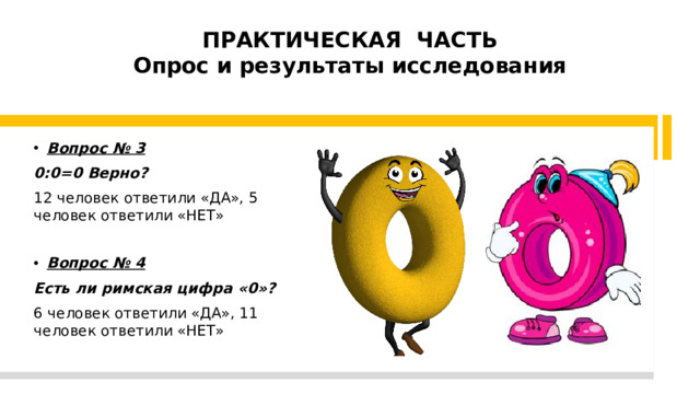 ПРАКТИЧЕСКАЯ ЧАСТЬ  Опрос и результаты исследования   Вопрос № 3 0:0=0 Верно? 12 человек ответили «ДА», 5 человек ответили «НЕТ» Вопрос № 4 Есть ли римская цифра «0»? 6 человек ответили «ДА», 11 человек ответили «НЕТ»